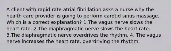 A client with rapid-rate atrial fibrillation asks a nurse why the health care provider is going to perform carotid sinus massage. Which is a correct explanation? 1.The vagus nerve slows the heart rate. 2.The diaphragmatic nerve slows the heart rate. 3.The diaphragmatic nerve overdrives the rhythm. 4. The vagus nerve increases the heart rate, overdriving the rhythm.