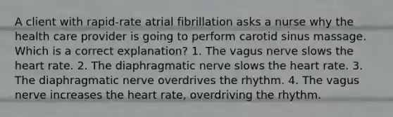 A client with rapid-rate atrial fibrillation asks a nurse why the health care provider is going to perform carotid sinus massage. Which is a correct explanation? 1. The vagus nerve slows the heart rate. 2. The diaphragmatic nerve slows the heart rate. 3. The diaphragmatic nerve overdrives the rhythm. 4. The vagus nerve increases the heart rate, overdriving the rhythm.