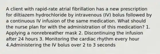 A client with rapid-rate atrial fibrillation has a new prescription for diltiazem hydrochloride by intravenous (IV) bolus followed by a continuous IV infusion of the same medication. What should the nurse plan for with the administration of this medication? 1. Applying a nonrebreather mask 2. Discontinuing the infusion after 24 hours 3. Monitoring the cardiac rhythm every hour 4.Administering the IV bolus over 2 to 3 seconds