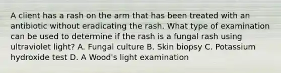 A client has a rash on the arm that has been treated with an antibiotic without eradicating the rash. What type of examination can be used to determine if the rash is a fungal rash using ultraviolet light? A. Fungal culture B. Skin biopsy C. Potassium hydroxide test D. A Wood's light examination