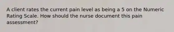 A client rates the current pain level as being a 5 on the Numeric Rating Scale. How should the nurse document this pain assessment?