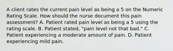 A client rates the current pain level as being a 5 on the Numeric Rating Scale. How should the nurse document this pain assessment? A. Patient rated pain level as being a 5 using the rating scale. B. Patient stated, "pain level not that bad." C. Patient experiencing a moderate amount of pain. D. Patient experiencing mild pain.