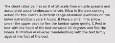 The client rates pain at an 8 of 10 scale from muscle spasms and associated acute lumbosacral strain. What is the best nursing action for this client? A.Perform range-of-motion exercises on the lower extremities every 4 hours. B.Place a small firm pillow under the upper back to flex the lumbar spine gently. C.Rest in bed with the head of the bed elevated 20 degrees and flex the knees. D.Position in reverse Trendelenburg with the feet firmly against the foot of the bed.