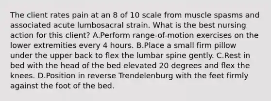 The client rates pain at an 8 of 10 scale from muscle spasms and associated acute lumbosacral strain. What is the best nursing action for this client? A.Perform range-of-motion exercises on the lower extremities every 4 hours. B.Place a small firm pillow under the upper back to flex the lumbar spine gently. C.Rest in bed with the head of the bed elevated 20 degrees and flex the knees. D.Position in reverse Trendelenburg with the feet firmly against the foot of the bed.