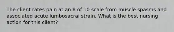 The client rates pain at an 8 of 10 scale from muscle spasms and associated acute lumbosacral strain. What is the best nursing action for this client?