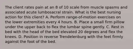 The client rates pain at an 8 of 10 scale from muscle spasms and associated acute lumbosacral strain. What is the best nursing action for this client? A. Perform range-of-motion exercises on the lower extremities every 4 hours. B. Place a small firm pillow under the upper back to flex the lumbar spine gently. C. Rest in bed with the head of the bed elevated 20 degrees and flex the knees. D. Position in reverse Trendelenburg with the feet firmly against the foot of the bed.