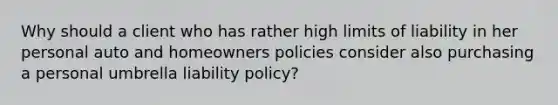 Why should a client who has rather high limits of liability in her personal auto and homeowners policies consider also purchasing a personal umbrella liability policy?