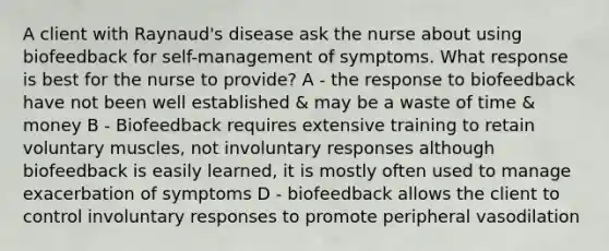 A client with Raynaud's disease ask the nurse about using biofeedback for self-management of symptoms. What response is best for the nurse to provide? A - the response to biofeedback have not been well established & may be a waste of time & money B - Biofeedback requires extensive training to retain voluntary muscles, not involuntary responses although biofeedback is easily learned, it is mostly often used to manage exacerbation of symptoms D - biofeedback allows the client to control involuntary responses to promote peripheral vasodilation