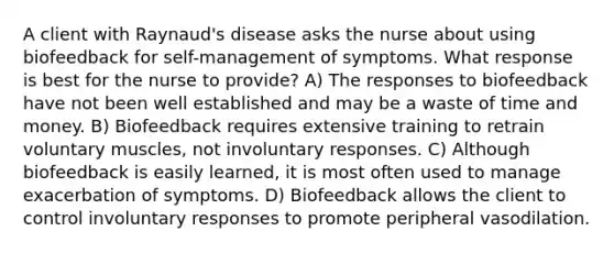 A client with Raynaud's disease asks the nurse about using biofeedback for self-management of symptoms. What response is best for the nurse to provide? A) The responses to biofeedback have not been well established and may be a waste of time and money. B) Biofeedback requires extensive training to retrain voluntary muscles, not involuntary responses. C) Although biofeedback is easily learned, it is most often used to manage exacerbation of symptoms. D) Biofeedback allows the client to control involuntary responses to promote peripheral vasodilation.