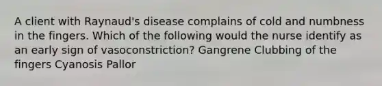 A client with Raynaud's disease complains of cold and numbness in the fingers. Which of the following would the nurse identify as an early sign of vasoconstriction? Gangrene Clubbing of the fingers Cyanosis Pallor