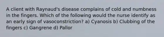 A client with Raynaud's disease complains of cold and numbness in the fingers. Which of the following would the nurse identify as an early sign of vasoconstriction? a) Cyanosis b) Clubbing of the fingers c) Gangrene d) Pallor