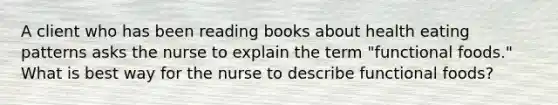 A client who has been reading books about health eating patterns asks the nurse to explain the term "functional foods." What is best way for the nurse to describe functional foods?