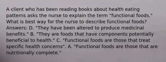 A client who has been reading books about health eating patterns asks the nurse to explain the term "functional foods." What is best way for the nurse to describe functional foods? Answers: D. "They have been altered to produce medicinal benefits." B. "They are foods that have components potentially beneficial to health." C. "Functional foods are those that treat specific health concerns". A. "Functional foods are those that are nutritionally complete."