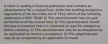 A client is reading a financial publication that contains an advertisement for a mutual fund. Under the omitting prospectus regulations of the Securities Act of 1933, which of the following statements is NOT TRUE? A) This advertisement may list past performance of the mutual fund. B) This advertisement should disclose to investors that it is important to read the prospectus before investing. C) This advertisement may be accompanied by an application to receive a prospectus. D) This advertisement may be accompanied by an application to invest.