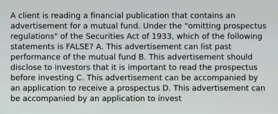 A client is reading a financial publication that contains an advertisement for a mutual fund. Under the "omitting prospectus regulations" of the Securities Act of 1933, which of the following statements is FALSE? A. This advertisement can list past performance of the mutual fund B. This advertisement should disclose to investors that it is important to read the prospectus before investing C. This advertisement can be accompanied by an application to receive a prospectus D. This advertisement can be accompanied by an application to invest