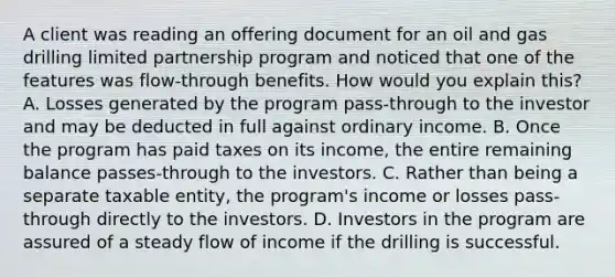 A client was reading an offering document for an oil and gas drilling limited partnership program and noticed that one of the features was flow-through benefits. How would you explain this? A. Losses generated by the program pass-through to the investor and may be deducted in full against ordinary income. B. Once the program has paid taxes on its income, the entire remaining balance passes-through to the investors. C. Rather than being a separate taxable entity, the program's income or losses pass-through directly to the investors. D. Investors in the program are assured of a steady flow of income if the drilling is successful.