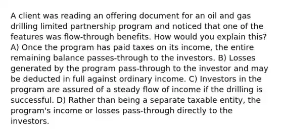 A client was reading an offering document for an oil and gas drilling limited partnership program and noticed that one of the features was flow-through benefits. How would you explain this? A) Once the program has paid taxes on its income, the entire remaining balance passes-through to the investors. B) Losses generated by the program pass-through to the investor and may be deducted in full against ordinary income. C) Investors in the program are assured of a steady flow of income if the drilling is successful. D) Rather than being a separate taxable entity, the program's income or losses pass-through directly to the investors.