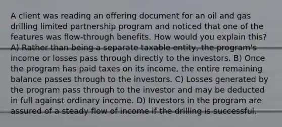 A client was reading an offering document for an oil and gas drilling limited partnership program and noticed that one of the features was flow-through benefits. How would you explain this? A) Rather than being a separate taxable entity, the program's income or losses pass through directly to the investors. B) Once the program has paid taxes on its income, the entire remaining balance passes through to the investors. C) Losses generated by the program pass through to the investor and may be deducted in full against ordinary income. D) Investors in the program are assured of a steady flow of income if the drilling is successful.