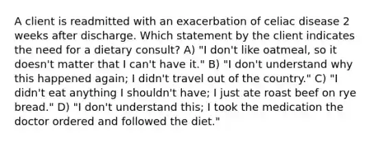 A client is readmitted with an exacerbation of celiac disease 2 weeks after discharge. Which statement by the client indicates the need for a dietary consult? A) "I don't like oatmeal, so it doesn't matter that I can't have it." B) "I don't understand why this happened again; I didn't travel out of the country." C) "I didn't eat anything I shouldn't have; I just ate roast beef on rye bread." D) "I don't understand this; I took the medication the doctor ordered and followed the diet."