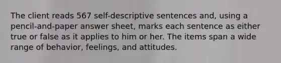 The client reads 567 self-descriptive sentences and, using a pencil-and-paper answer sheet, marks each sentence as either true or false as it applies to him or her. The items span a wide range of behavior, feelings, and attitudes.