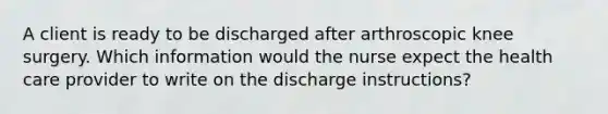 A client is ready to be discharged after arthroscopic knee surgery. Which information would the nurse expect the health care provider to write on the discharge instructions?