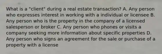 What is a "client" during a real estate transaction? A. Any person who expresses interest in working with a individual or licensee B. Any person who is the property in the company of a licensed salesperson or broker C. Any person who phones or visits a company seeking more information about specific properties D. Any person who signs an agreement for the sale or purchase of a property with a license