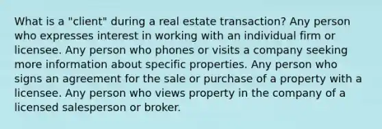 What is a "client" during a real estate transaction? Any person who expresses interest in working with an individual firm or licensee. Any person who phones or visits a company seeking more information about specific properties. Any person who signs an agreement for the sale or purchase of a property with a licensee. Any person who views property in the company of a licensed salesperson or broker.