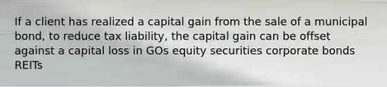 If a client has realized a capital gain from the sale of a municipal bond, to reduce tax liability, the capital gain can be offset against a capital loss in GOs equity securities corporate bonds REITs