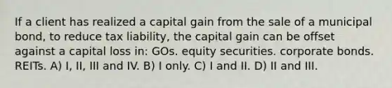 If a client has realized a capital gain from the sale of a municipal bond, to reduce tax liability, the capital gain can be offset against a capital loss in: GOs. equity securities. corporate bonds. REITs. A) I, II, III and IV. B) I only. C) I and II. D) II and III.