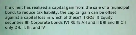 If a client has realized a capital gain from the sale of a municipal bond, to reduce tax liability, the capital gain can be offset against a capital loss in which of these? I) GOs II) Equity securities III) Corporate bonds IV) REITs A)I and II B)II and III C)I only D)I, II, III, and IV