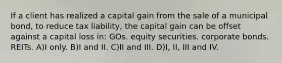 If a client has realized a capital gain from the sale of a municipal bond, to reduce tax liability, the capital gain can be offset against a capital loss in: GOs. equity securities. corporate bonds. REITs. A)I only. B)I and II. C)II and III. D)I, II, III and IV.