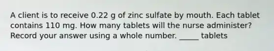 A client is to receive 0.22 g of zinc sulfate by mouth. Each tablet contains 110 mg. How many tablets will the nurse administer? Record your answer using a whole number. _____ tablets