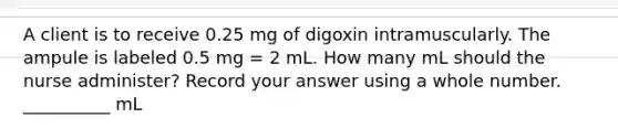 A client is to receive 0.25 mg of digoxin intramuscularly. The ampule is labeled 0.5 mg = 2 mL. How many mL should the nurse administer? Record your answer using a whole number. __________ mL