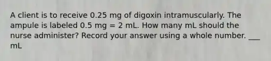 A client is to receive 0.25 mg of digoxin intramuscularly. The ampule is labeled 0.5 mg = 2 mL. How many mL should the nurse administer? Record your answer using a whole number. ___ mL