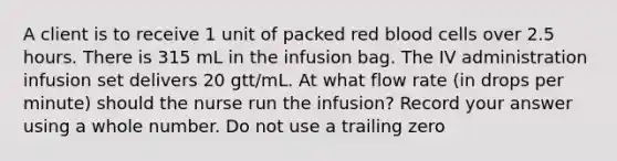 A client is to receive 1 unit of packed red blood cells over 2.5 hours. There is 315 mL in the infusion bag. The IV administration infusion set delivers 20 gtt/mL. At what flow rate (in drops per minute) should the nurse run the infusion? Record your answer using a whole number. Do not use a trailing zero