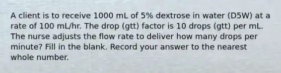 A client is to receive 1000 mL of 5% dextrose in water (D5W) at a rate of 100 mL/hr. The drop (gtt) factor is 10 drops (gtt) per mL. The nurse adjusts the flow rate to deliver how many drops per minute? Fill in the blank. Record your answer to the nearest whole number.