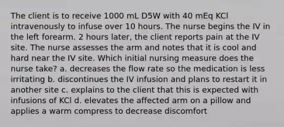 The client is to receive 1000 mL D5W with 40 mEq KCl intravenously to infuse over 10 hours. The nurse begins the IV in the left forearm. 2 hours later, the client reports pain at the IV site. The nurse assesses the arm and notes that it is cool and hard near the IV site. Which initial nursing measure does the nurse take? a. decreases the flow rate so the medication is less irritating b. discontinues the IV infusion and plans to restart it in another site c. explains to the client that this is expected with infusions of KCl d. elevates the affected arm on a pillow and applies a warm compress to decrease discomfort