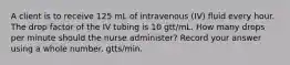 A client is to receive 125 mL of intravenous (IV) fluid every hour. The drop factor of the IV tubing is 10 gtt/mL. How many drops per minute should the nurse administer? Record your answer using a whole number. gtts/min.