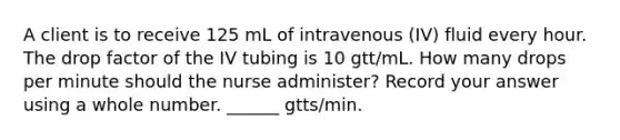 A client is to receive 125 mL of intravenous (IV) fluid every hour. The drop factor of the IV tubing is 10 gtt/mL. How many drops per minute should the nurse administer? Record your answer using a whole number. ______ gtts/min.