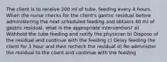 The client is to receive 200 ml of tube, feeding every 4 hours. When the nurse checks for the client's gastric residual before administering the next scheduled feeding and obtains 40 ml of gastric residual, what is the appropriate intervention? a) Withhold the tube feeding and notify the physician b) Dispose of the residual and continue with the feeding c) Delay feeding the client for 1 hour and then recheck the residual d) Re-administer the residual to the client and continue with the feeding