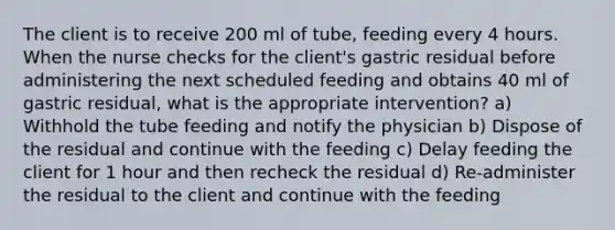 The client is to receive 200 ml of tube, feeding every 4 hours. When the nurse checks for the client's gastric residual before administering the next scheduled feeding and obtains 40 ml of gastric residual, what is the appropriate intervention? a) Withhold the tube feeding and notify the physician b) Dispose of the residual and continue with the feeding c) Delay feeding the client for 1 hour and then recheck the residual d) Re-administer the residual to the client and continue with the feeding