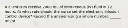 A client is to receive 2000 mL of intravenous (IV) fluid in 12 hours. At what rate should the nurse set the electronic infusion control device? Record the answer using a whole number. ______ mL/hr