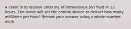 A client is to receive 2000 mL of intravenous (IV) fluid in 12 hours. The nurse will set the control device to deliver how many milliliters per hour? Record your answer using a whole number. mL/h