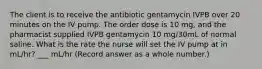 The client is to receive the antibiotic gentamycin IVPB over 20 minutes on the IV pump. The order dose is 10 mg, and the pharmacist supplied IVPB gentamycin 10 mg/30mL of normal saline. What is the rate the nurse will set the IV pump at in mL/hr? ___ mL/hr (Record answer as a whole number.)