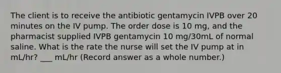 The client is to receive the antibiotic gentamycin IVPB over 20 minutes on the IV pump. The order dose is 10 mg, and the pharmacist supplied IVPB gentamycin 10 mg/30mL of normal saline. What is the rate the nurse will set the IV pump at in mL/hr? ___ mL/hr (Record answer as a whole number.)