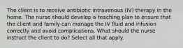 The client is to receive antibiotic intravenous (IV) therapy in the home. The nurse should develop a teaching plan to ensure that the client and family can manage the IV fluid and infusion correctly and avoid complications. What should the nurse instruct the client to do? Select all that apply.