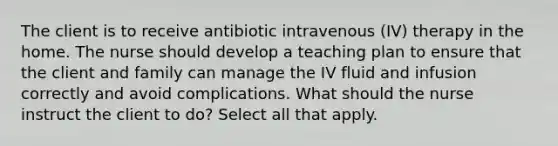 The client is to receive antibiotic intravenous (IV) therapy in the home. The nurse should develop a teaching plan to ensure that the client and family can manage the IV fluid and infusion correctly and avoid complications. What should the nurse instruct the client to do? Select all that apply.