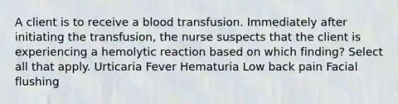 A client is to receive a blood transfusion. Immediately after initiating the transfusion, the nurse suspects that the client is experiencing a hemolytic reaction based on which finding? Select all that apply. Urticaria Fever Hematuria Low back pain Facial flushing