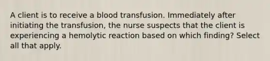 A client is to receive a blood transfusion. Immediately after initiating the transfusion, the nurse suspects that the client is experiencing a hemolytic reaction based on which finding? Select all that apply.