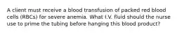 A client must receive a blood transfusion of packed red blood cells (RBCs) for severe anemia. What I.V. fluid should the nurse use to prime the tubing before hanging this blood product?